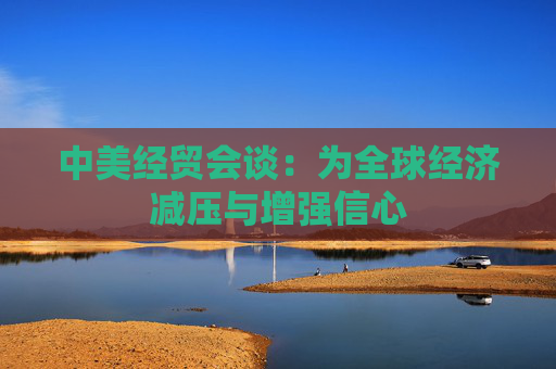 中美经贸会谈：为全球经济减压与增强信心