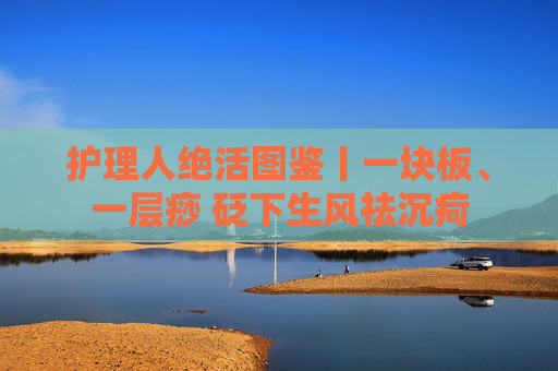 护理人绝活图鉴丨一块板、一层痧 砭下生风祛沉疴