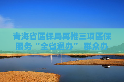 青海省医保局再推三项医保服务“全省通办” 群众办事告别“折返跑”