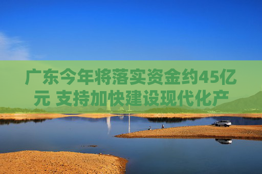 广东今年将落实资金约45亿元 支持加快建设现代化产业体系