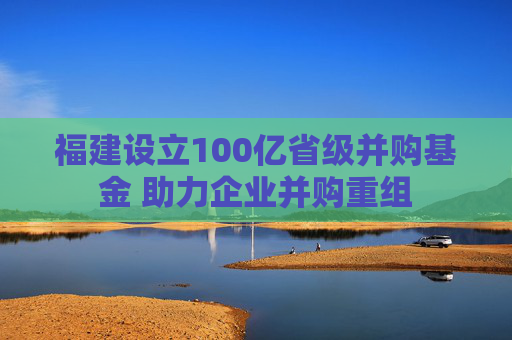 福建设立100亿省级并购基金 助力企业并购重组