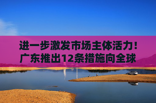 进一步激发市场主体活力!广东推出12条措施向全球企业发出邀约