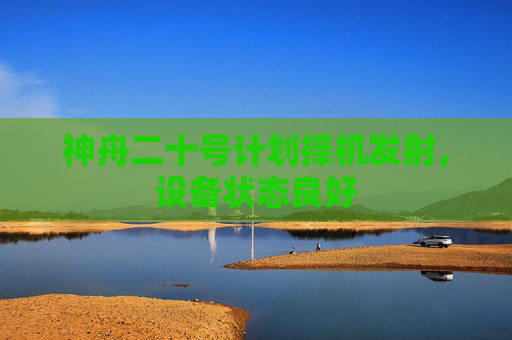 神舟二十号计划择机发射，设备状态良好