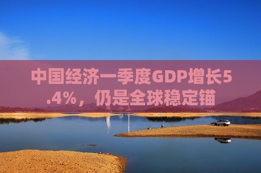 中国经济一季度GDP增长5.4%，仍是全球稳定锚