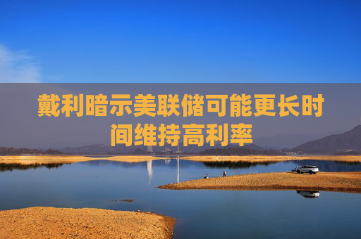 戴利暗示美联储可能更长时间维持高利率