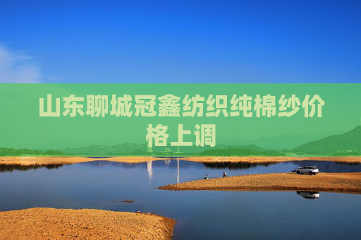 山东聊城冠鑫纺织纯棉纱价格上调
