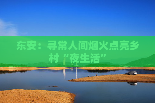 东安：寻常人间烟火点亮乡村“夜生活”