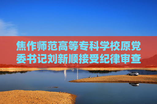 焦作师范高等专科学校原党委书记刘新顺接受纪律审查和监察调查