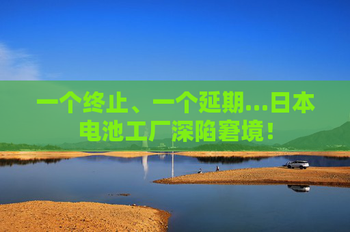一个终止、一个延期…日本电池工厂深陷窘境！