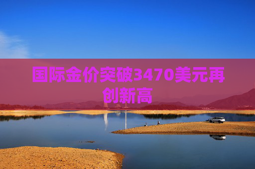 国际金价突破3470美元再创新高