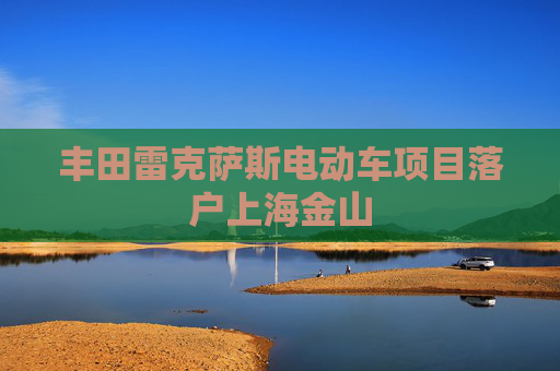 丰田雷克萨斯电动车项目落户上海金山