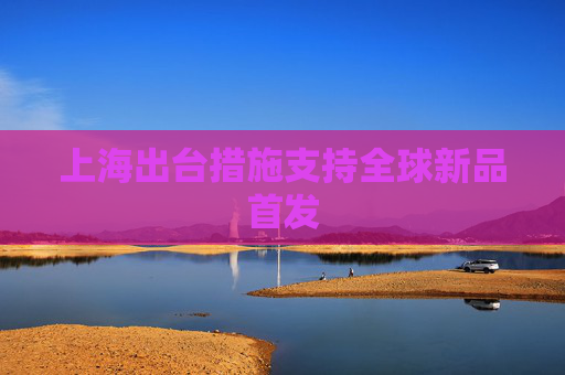 上海出台措施支持全球新品首发