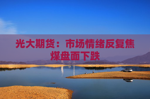 光大期货：市场情绪反复焦煤盘面下跌