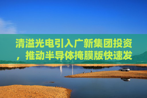 清溢光电引入广新集团投资，推动半导体掩膜版快速发展