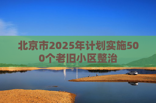 北京市2025年计划实施500个老旧小区整治