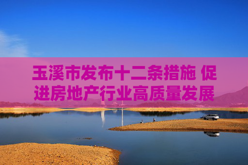 玉溪市发布十二条措施 促进房地产行业高质量发展