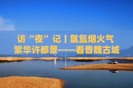 访“夜”记丨氤氲烟火气 繁华许都景——看曹魏古城如何延长夜经济链条