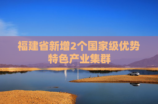 福建省新增2个国家级优势特色产业集群