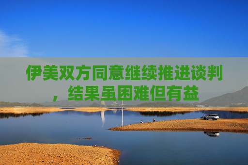 伊美双方同意继续推进谈判，结果虽困难但有益
