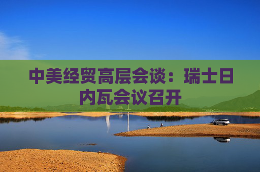 中美经贸高层会谈：瑞士日内瓦会议召开