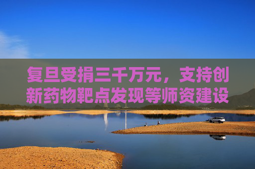 复旦受捐三千万元，支持创新药物靶点发现等师资建设