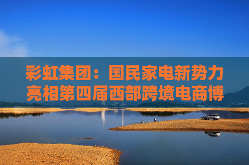 彩虹集团：国民家电新势力亮相第四届西部跨境电商博览会