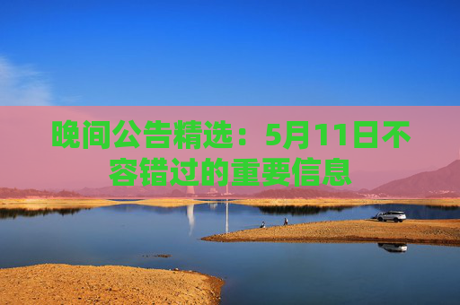 晚间公告精选：5月11日不容错过的重要信息