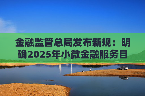 金融监管总局发布新规：明确2025年小微金融服务目标，避免无序竞争