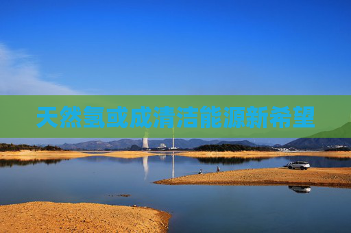 天然氢或成清洁能源新希望