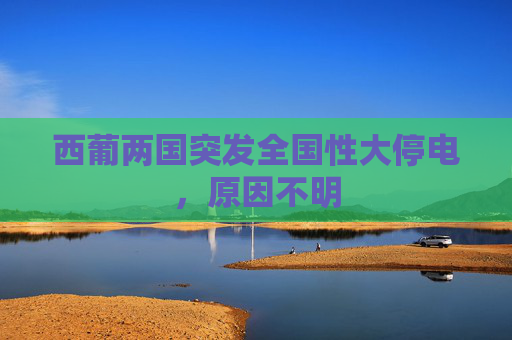 西葡两国突发全国性大停电，原因不明