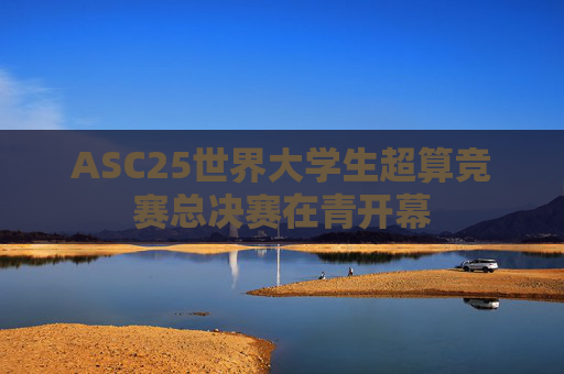 ASC25世界大学生超算竞赛总决赛在青开幕