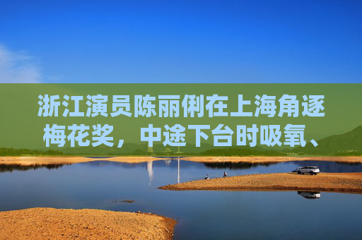 浙江演员陈丽俐在上海角逐梅花奖，中途下台时吸氧、吃药