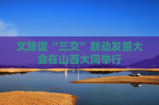 文旅促“三交”联动发展大会在山西大同举行