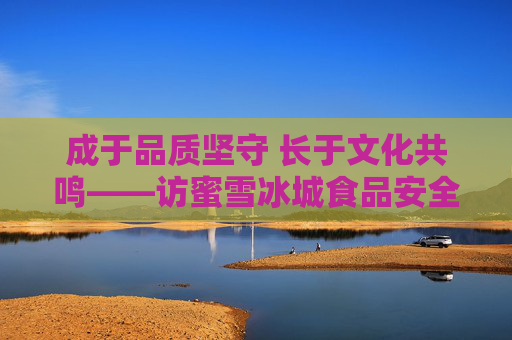 成于品质坚守 长于文化共鸣——访蜜雪冰城食品安全总监胡傲男