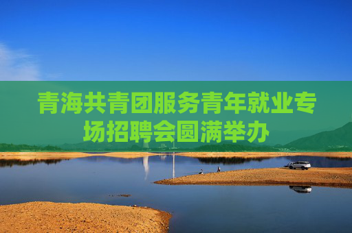 青海共青团服务青年就业专场招聘会圆满举办