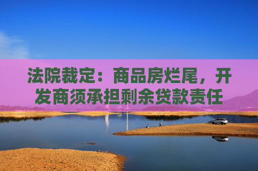 法院裁定：商品房烂尾，开发商须承担剩余贷款责任