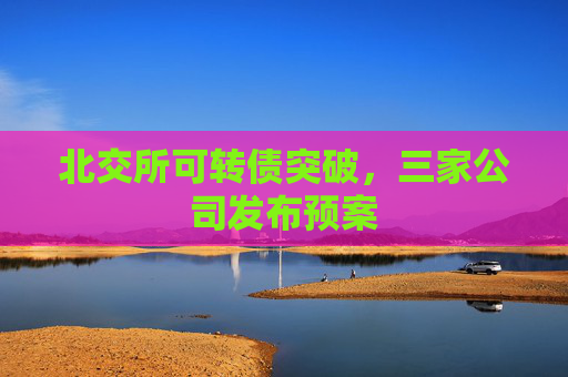 北交所可转债突破，三家公司发布预案