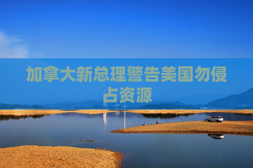 加拿大新总理警告美国勿侵占资源
