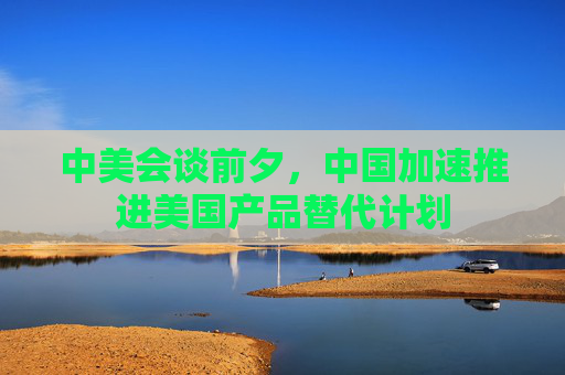 中美会谈前夕，中国加速推进美国产品替代计划