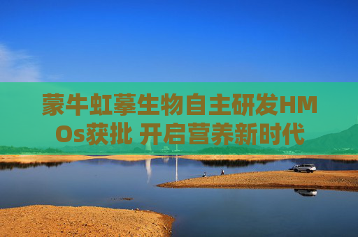 蒙牛虹摹生物自主研发HMOs获批 开启营养新时代