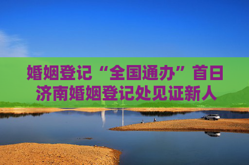 婚姻登记“全国通办”首日 济南婚姻登记处见证新人幸福时刻