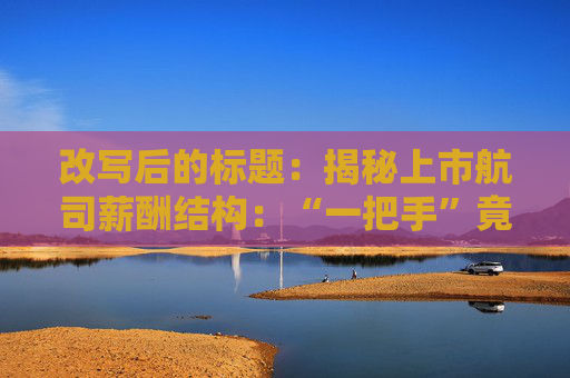 改写后的标题：揭秘上市航司薪酬结构：“一把手”竟不如这个岗位赚得多