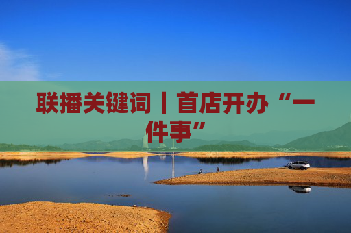 联播关键词｜首店开办“一件事”