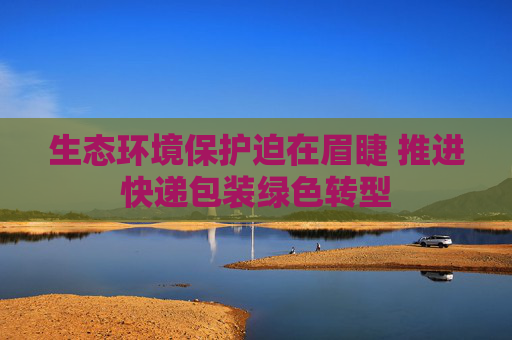生态环境保护迫在眉睫 推进快递包装绿色转型