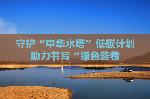 守护“中华水塔”低碳计划助力书写“绿色答卷