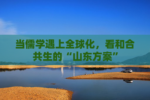 当儒学遇上全球化，看和合共生的“山东方案”