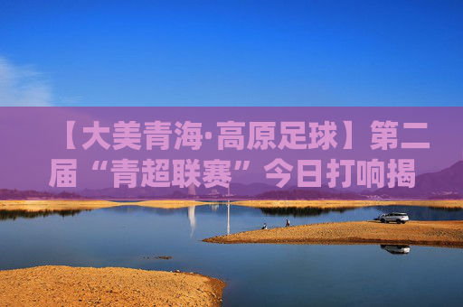 【大美青海·高原足球】第二届“青超联赛”今日打响揭幕战 “青超”联队VS贵州“村超”队看点十足