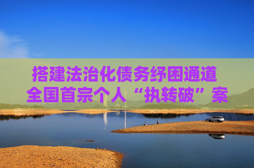 搭建法治化债务纾困通道 全国首宗个人“执转破”案件在深圳审结