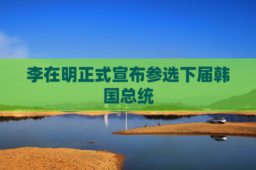 李在明正式宣布参选下届韩国总统