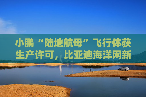 小鹏“陆地航母”飞行体获生产许可，比亚迪海洋网新车发布